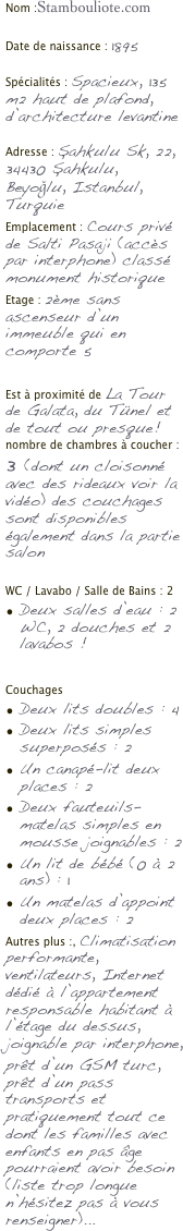Nom :Stambouliote.com

Date de naissance : 1895

Spécialités : Spacieux, 135 m2 haut de plafond, d’architecture levantine

Adresse : Şahkulu Sk, 22, 34430 Şahkulu, Beyoğlu, Istanbul, Turquie
Emplacement : Cours privé de Salti Pasaji (accès par interphone) classé monument historique
Etage : 2ème sans ascenseur d’un immeuble qui en comporte 5

Est à proximité de La Tour de Galata, du Tünel et de tout ou presque!
nombre de chambres à coucher : 3 (dont un cloisonné avec des rideaux voir la vidéo) des couchages sont disponibles également dans la partie salon

WC / Lavabo / Salle de Bains : 2
Deux salles d’eau : 2 WC, 2 douches et 2 lavabos !

Couchages
Deux lits doubles : 4
Deux lits simples superposés : 2
Un canapé-lit deux places : 2
Deux fauteuils-matelas simples en mousse joignables : 2
Un lit de bébé (0 à 2 ans) : 1
Un matelas d’appoint deux places : 2
Autres plus :, Climatisation performante, ventilateurs, Internet dédié à l’appartement responsable habitant à l’étage du dessus, joignable par interphone,
prêt d’un GSM turc, prêt d’un pass transports et pratiquement tout ce dont les familles avec enfants en pas âge pourraient avoir besoin (liste trop longue n’hésitez pas à vous renseigner)...
